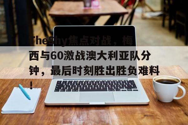 九游体育-包含TheShy焦点对战，梅西与60激战澳大利亚队分钟，最后时刻胜出胜负难料！的词条-九游体育